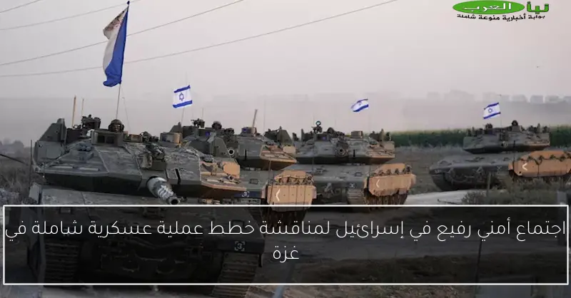 اجتماع أمني رفيع في إسرائيل لمناقشة خطط عملية عسكرية شاملة في غزة