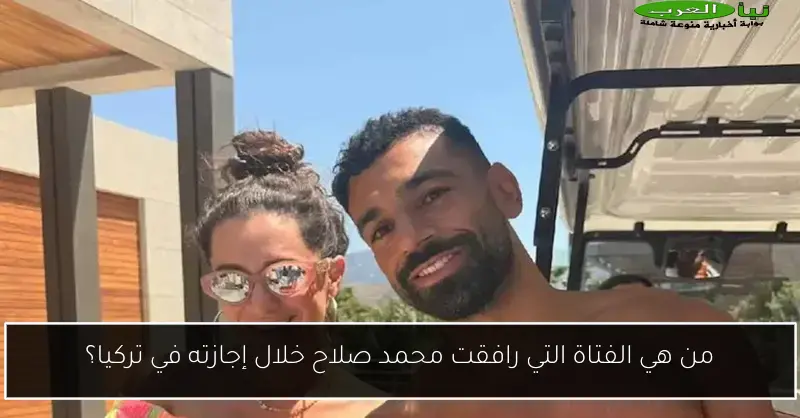 من هي الفتاة التي رافقت محمد صلاح خلال إجازته في تركيا؟