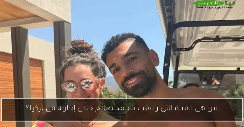 من هي الفتاة التي رافقت محمد صلاح خلال إجازته في تركيا؟