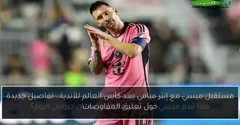مستقبل ميسي مع إنتر ميامي بعد كأس العالم للأندية.. تفاصيل جديدة حول تعليق المفاوضات