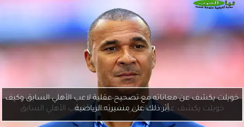 خويلت يكشف عن معاناته مع تصحيح عقلية لاعب الأهلي السابق وكيف أثر ذلك على مسيرته الرياضية