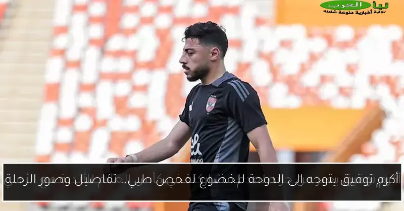 أكرم توفيق يتوجه إلى الدوحة للخضوع لفحص طبي.. تفاصيل وصور الرحلة