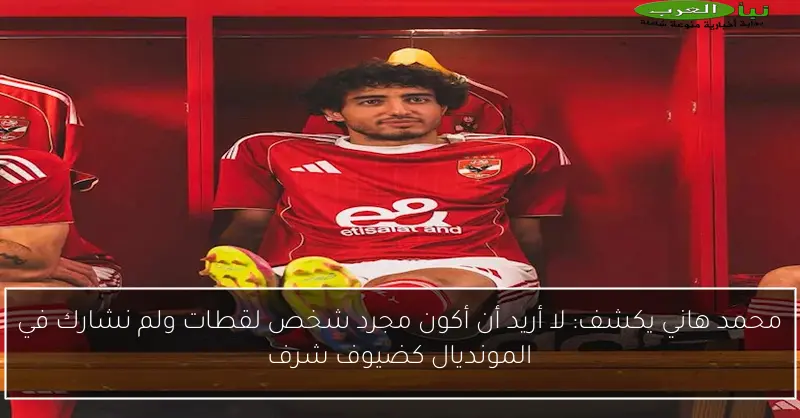 محمد هاني يكشف: لا أريد أن أكون مجرد شخص لقطات ولم نشارك في المونديال كضيوف شرف