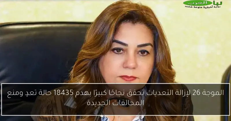 الموجة 26 لإزالة التعديات تحقق نجاحًا كبيرًا بهدم 18435 حالة تعدٍ ومنع المخالفات الجديدة