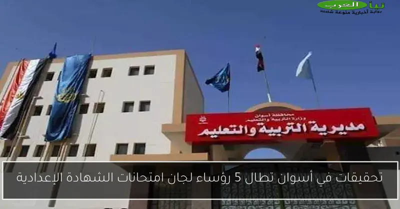 تحقيقات في أسوان تطال 5 رؤساء لجان امتحانات الشهادة الإعدادية