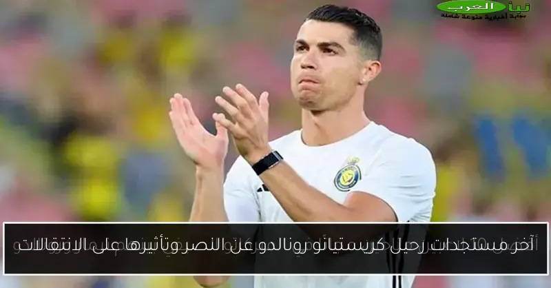 آخر مستجدات رحيل كريستيانو رونالدو عن النصر وتأثيرها على الانتقالات