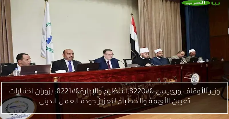 وزير الأوقاف ورئيس “التنظيم والإدارة” يزوران اختبارات تعيين الأئمة والخطباء لتعزيز جودة العمل الديني