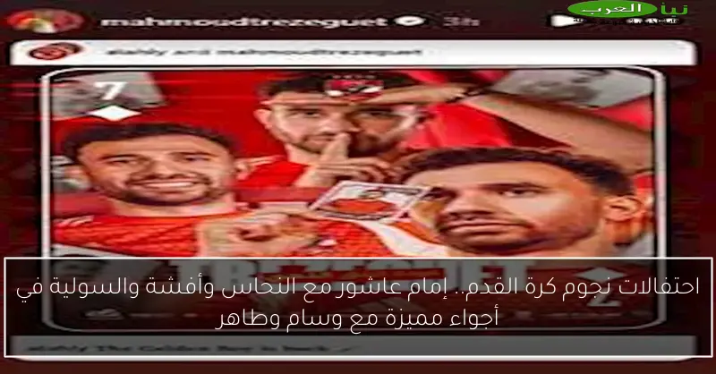 احتفالات نجوم كرة القدم.. إمام عاشور مع النحاس وأفشة والسولية في أجواء مميزة مع وسام وطاهر