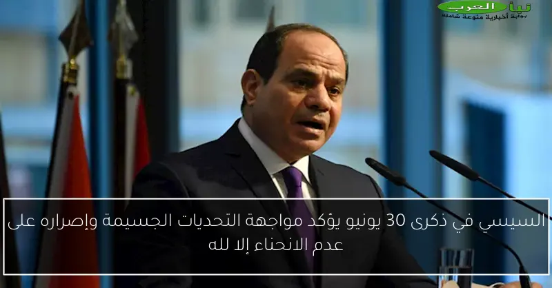 السيسي في ذكرى 30 يونيو يؤكد مواجهة التحديات الجسيمة وإصراره على عدم الانحناء إلا لله
