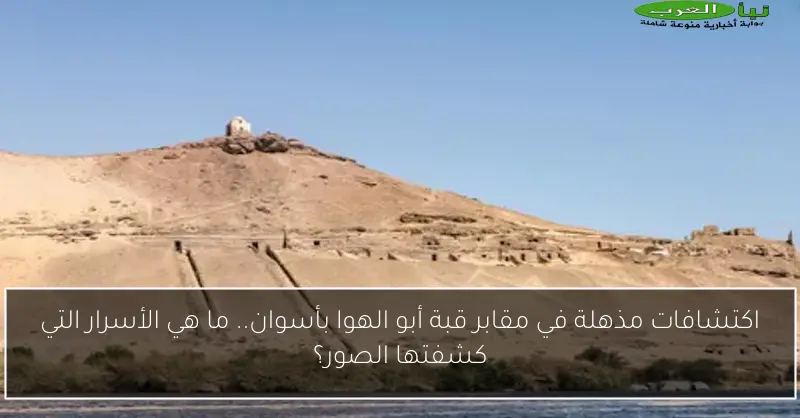 اكتشافات مذهلة في مقابر قبة أبو الهوا بأسوان.. ما هي الأسرار التي كشفتها الصور؟