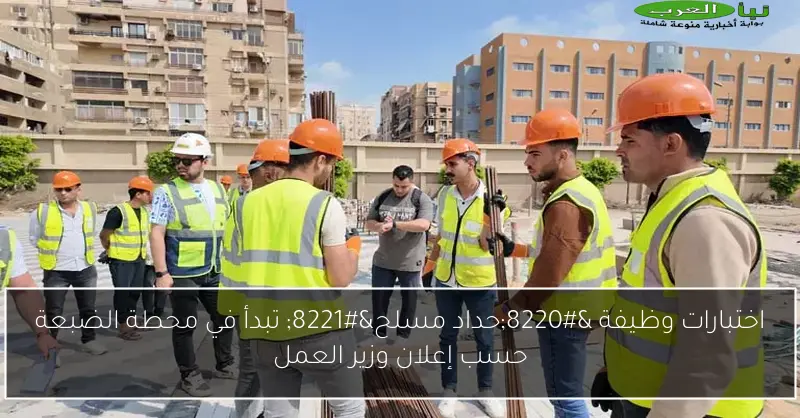 اختبارات وظيفة “حداد مسلح” تبدأ في محطة الضبعة حسب إعلان وزير العمل