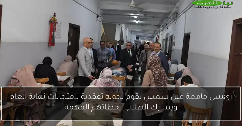رئيس جامعة عين شمس يقوم بجولة تفقدية لامتحانات نهاية العام ويشارك الطلاب لحظاتهم المهمة