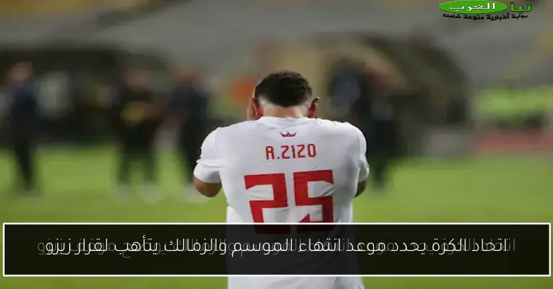 اتحاد الكرة يحدد موعد انتهاء الموسم والزمالك يتأهب لقرار زيزو