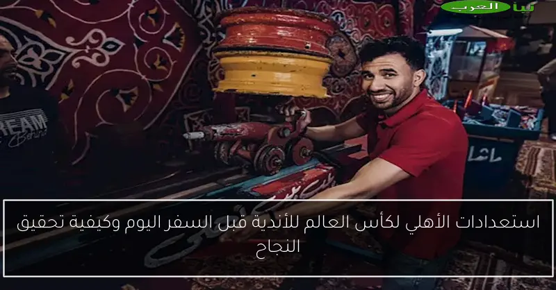 استعدادات الأهلي لكأس العالم للأندية قبل السفر اليوم وكيفية تحقيق النجاح