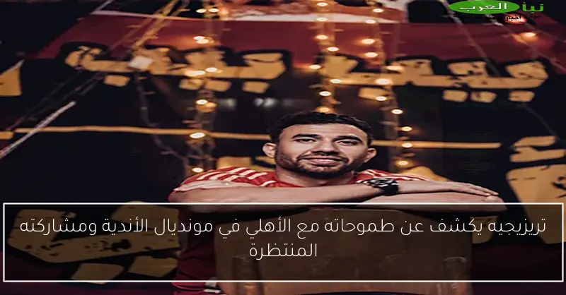 تريزيجيه يكشف عن طموحاته مع الأهلي في مونديال الأندية ومشاركته المنتظرة