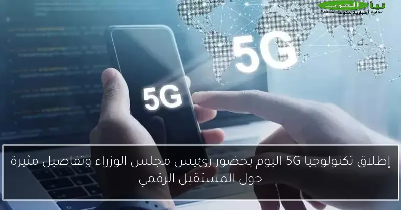 إطلاق تكنولوجيا 5G اليوم بحضور رئيس مجلس الوزراء وتفاصيل مثيرة حول المستقبل الرقمي
