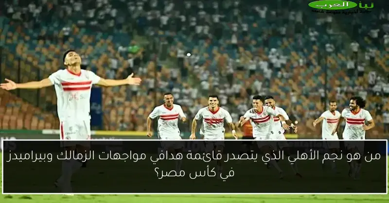 من هو نجم الأهلي الذي يتصدر قائمة هدافي مواجهات الزمالك وبيراميدز في كأس مصر؟