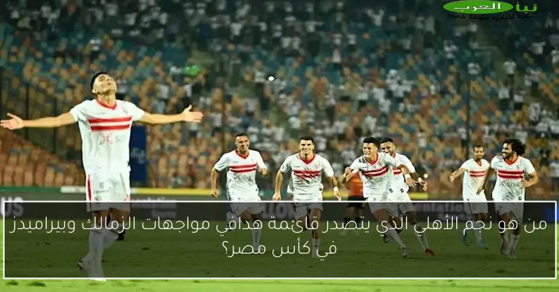 من هو نجم الأهلي الذي يتصدر قائمة هدافي مواجهات الزمالك وبيراميدز في كأس مصر؟