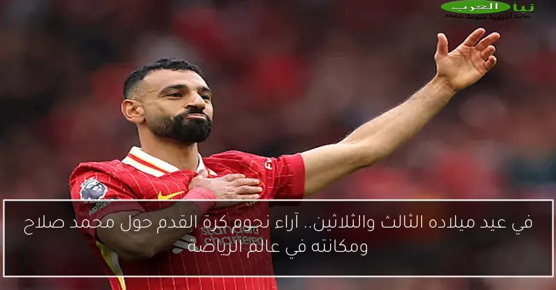 في عيد ميلاده الثالث والثلاثين.. آراء نجوم كرة القدم حول محمد صلاح ومكانته في عالم الرياضة