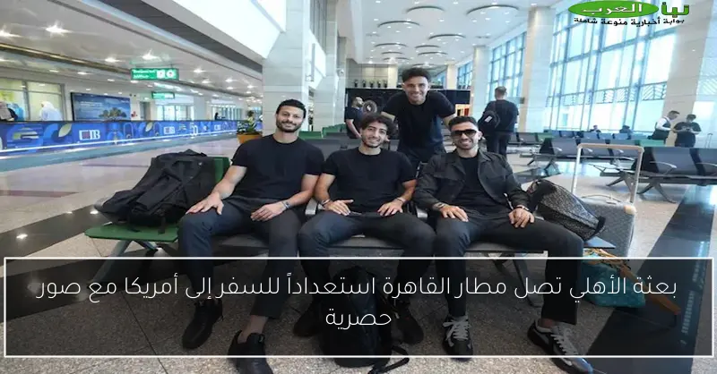 بعثة الأهلي تصل مطار القاهرة استعداداً للسفر إلى أمريكا مع صور حصرية