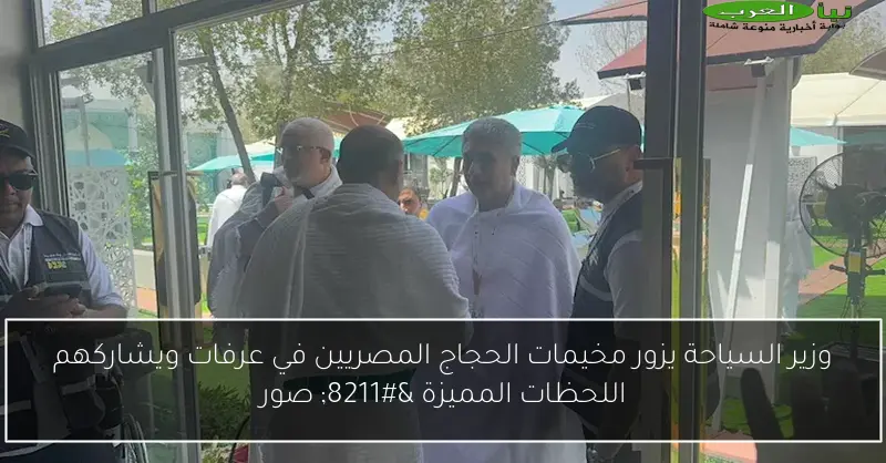 وزير السياحة يزور مخيمات الحجاج المصريين في عرفات ويشاركهم اللحظات المميزة – صور