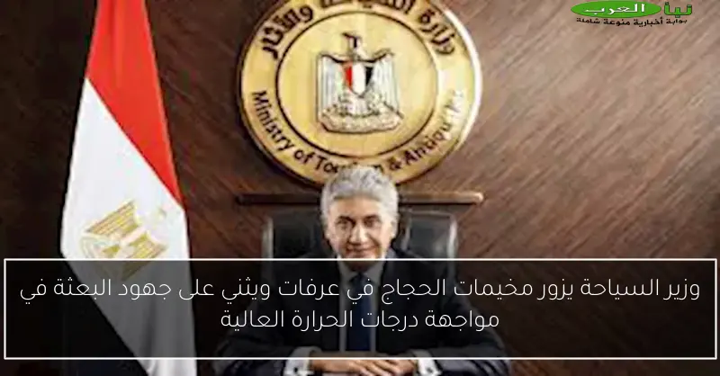 وزير السياحة يزور مخيمات الحجاج في عرفات ويثني على جهود البعثة في مواجهة درجات الحرارة العالية