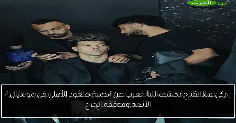 زكي عبدالفتاح يكشف لنبأ العرب عن أهمية صعود الأهلي في مونديال الأندية وموقفه الحرج