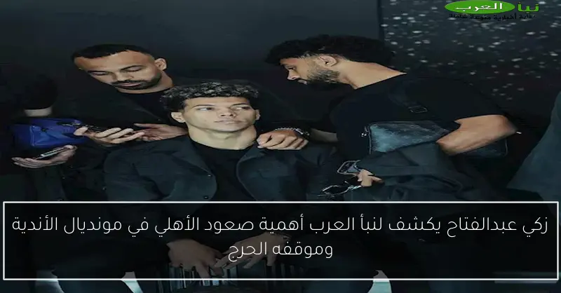 زكي عبدالفتاح يكشف لنبأ العرب أهمية صعود الأهلي في مونديال الأندية وموقفه الحرج