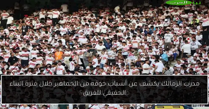 مدرب الزمالك يكشف عن أسباب خوفه من الجماهير خلال فترة البناء الحقيقي للفريق