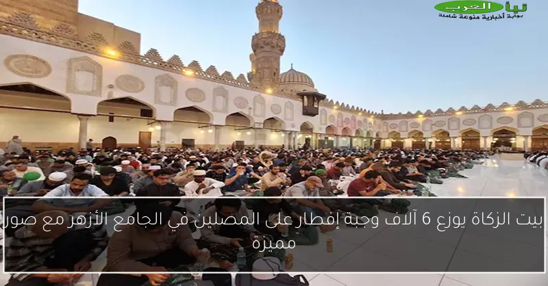 بيت الزكاة يوزع 6 آلاف وجبة إفطار على المصلين في الجامع الأزهر مع صور مميزة