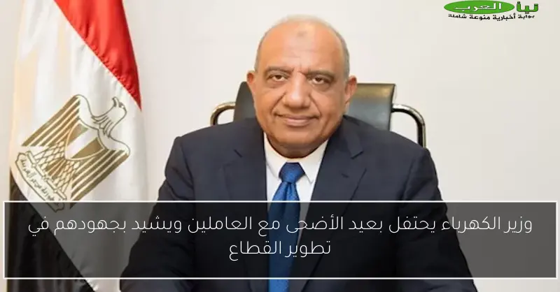 وزير الكهرباء يحتفل بعيد الأضحى مع العاملين ويشيد بجهودهم في تطوير القطاع