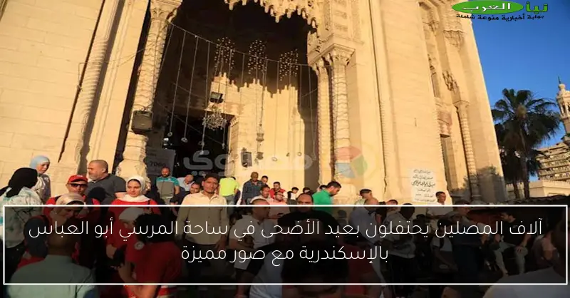 آلاف المصلين يحتفلون بعيد الأضحى في ساحة المرسي أبو العباس بالإسكندرية مع صور مميزة