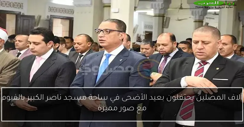 آلاف المصلين يحتفلون بعيد الأضحى في ساحة مسجد ناصر الكبير بالفيوم مع صور مميزة