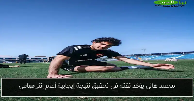 محمد هاني يؤكد ثقته في تحقيق نتيجة إيجابية أمام إنتر ميامي