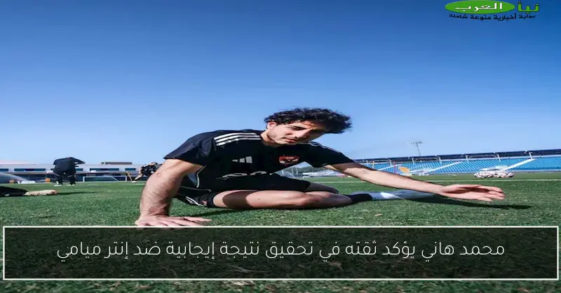 محمد هاني يؤكد ثقته في تحقيق نتيجة إيجابية ضد إنتر ميامي