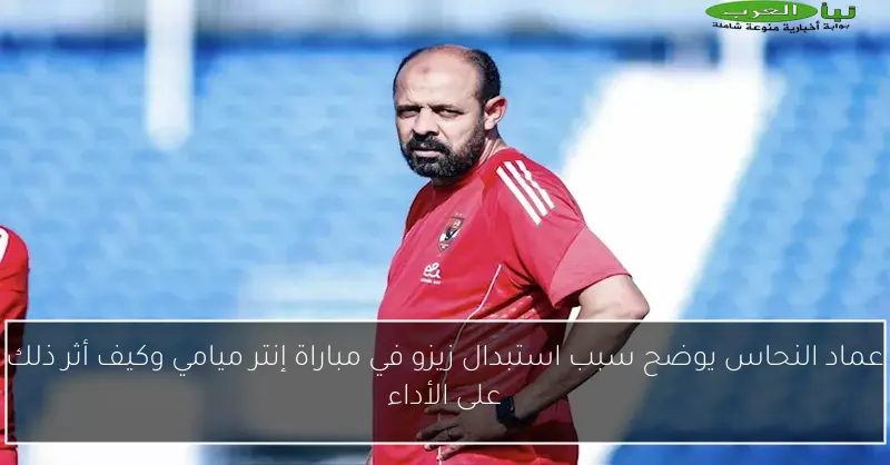 عماد النحاس يوضح سبب استبدال زيزو في مباراة إنتر ميامي وكيف أثر ذلك على الأداء