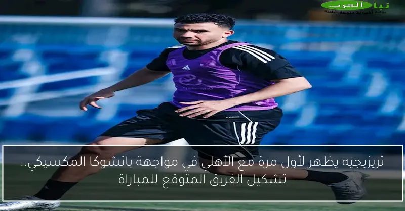 تريزيجيه يظهر لأول مرة مع الأهلي في مواجهة باتشوكا المكسيكي.. تشكيل الفريق المتوقع للمباراة