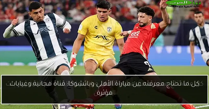 كل ما تحتاج معرفته عن مباراة الأهلي وباتشوكا: قناة مجانية وغيابات مؤثرة