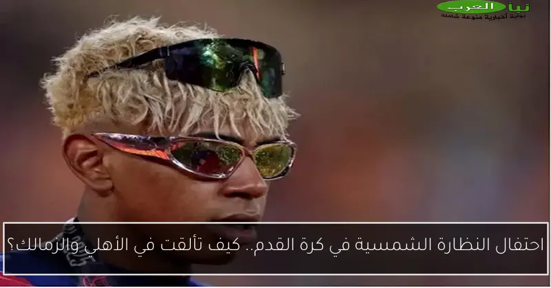 احتفال النظارة الشمسية في كرة القدم.. كيف تألقت في الأهلي والزمالك؟