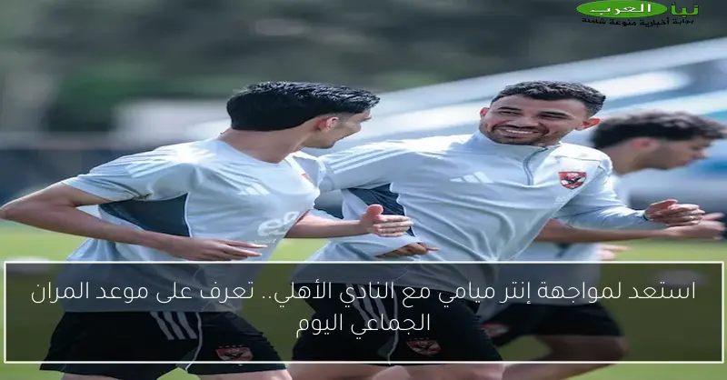 استعد لمواجهة إنتر ميامي مع النادي الأهلي.. تعرف على موعد المران الجماعي اليوم
