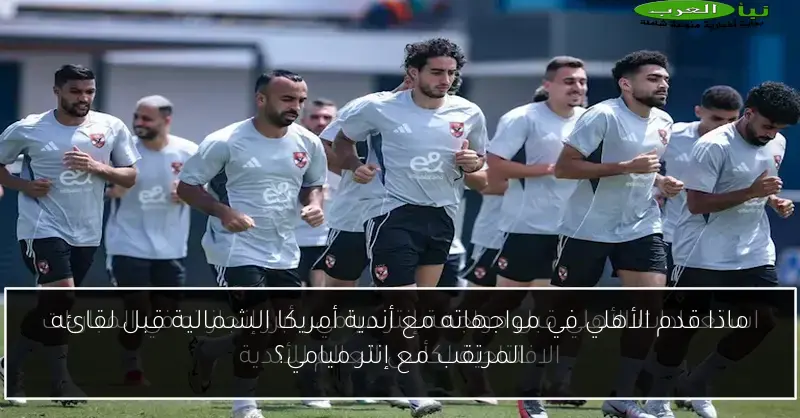 ماذا قدم الأهلي في مواجهاته مع أندية أمريكا الشمالية قبل لقائه المرتقب مع إنتر ميامي؟