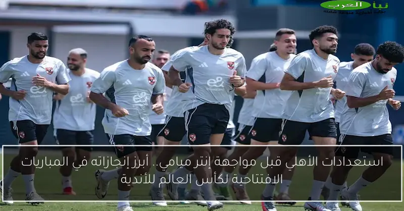 استعدادات الأهلي قبل مواجهة إنتر ميامي.. أبرز إنجازاته في المباريات الافتتاحية لكأس العالم للأندية