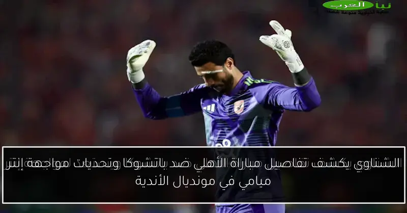 الشناوي يكشف تفاصيل مباراة الأهلي ضد باتشوكا وتحديات مواجهة إنتر ميامي في مونديال الأندية