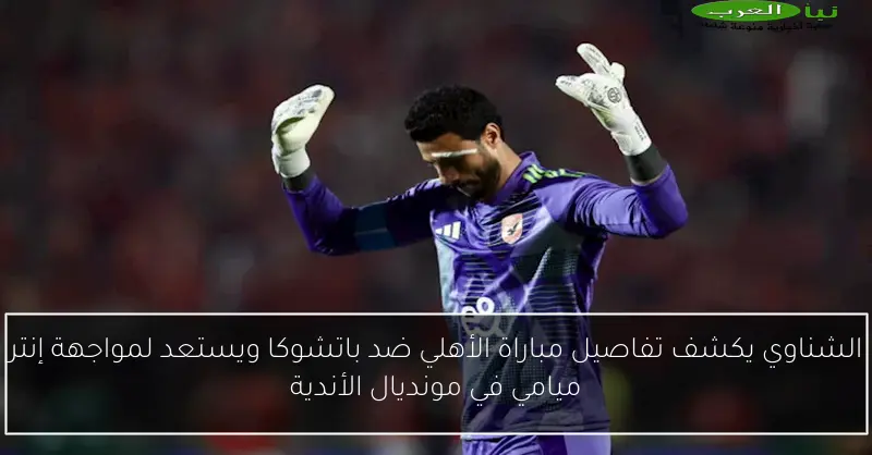 الشناوي يكشف تفاصيل مباراة الأهلي ضد باتشوكا ويستعد لمواجهة إنتر ميامي في مونديال الأندية