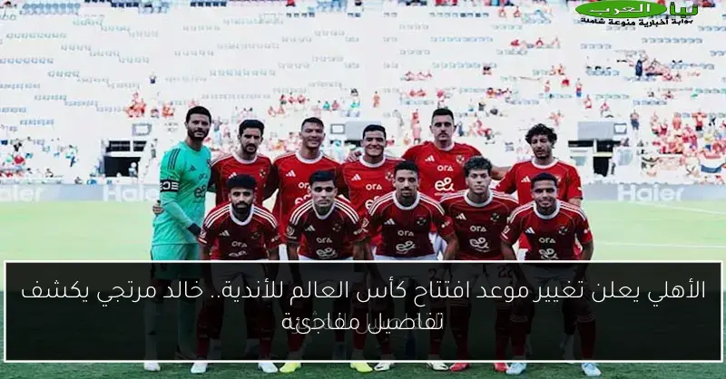 الأهلي يعلن تغيير موعد افتتاح كأس العالم للأندية.. خالد مرتجي يكشف تفاصيل مفاجئة