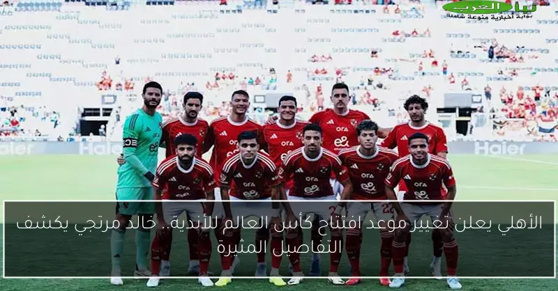 الأهلي يعلن تغيير موعد افتتاح كأس العالم للأندية.. خالد مرتجي يكشف التفاصيل المثيرة
