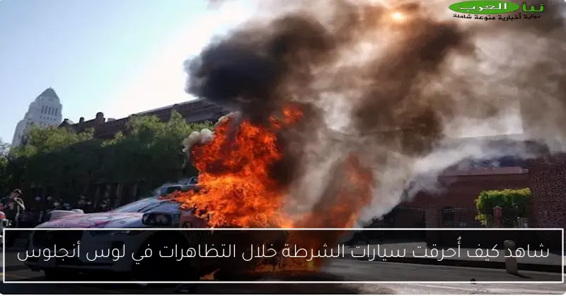شاهد كيف أُحرقت سيارات الشرطة خلال التظاهرات في لوس أنجلوس