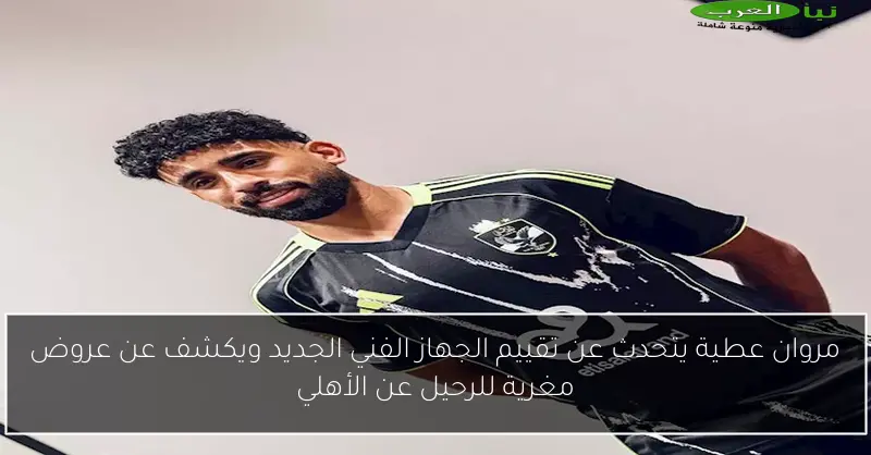 مروان عطية يتحدث عن تقييم الجهاز الفني الجديد ويكشف عن عروض مغرية للرحيل عن الأهلي