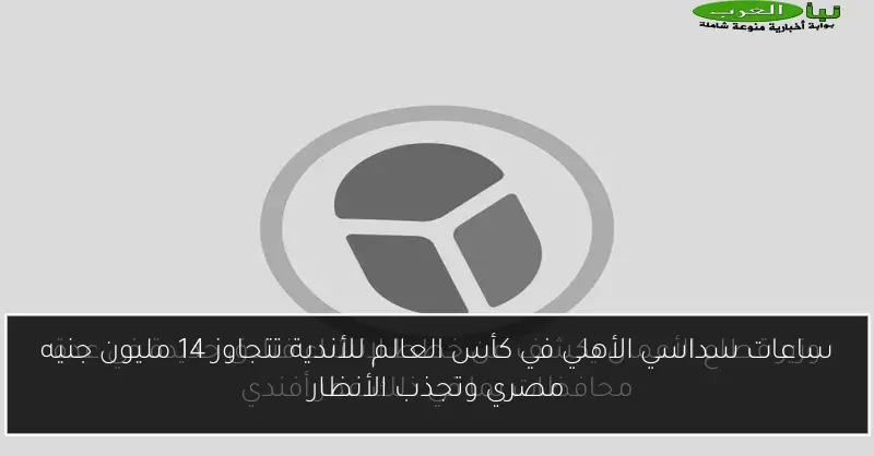 ساعات سداسي الأهلي في كأس العالم للأندية تتجاوز 14 مليون جنيه مصري وتجذب الأنظار