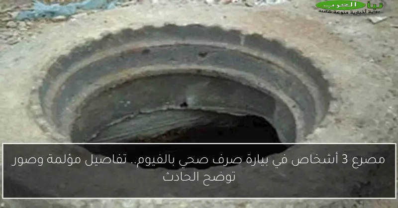مصرع 3 أشخاص في بيارة صرف صحي بالفيوم.. تفاصيل مؤلمة وصور توضح الحادث